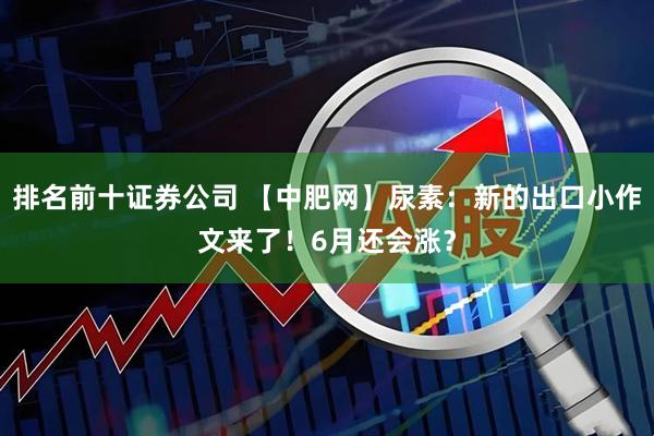 排名前十证券公司 【中肥网】尿素：新的出口小作文来了！6月还会涨？