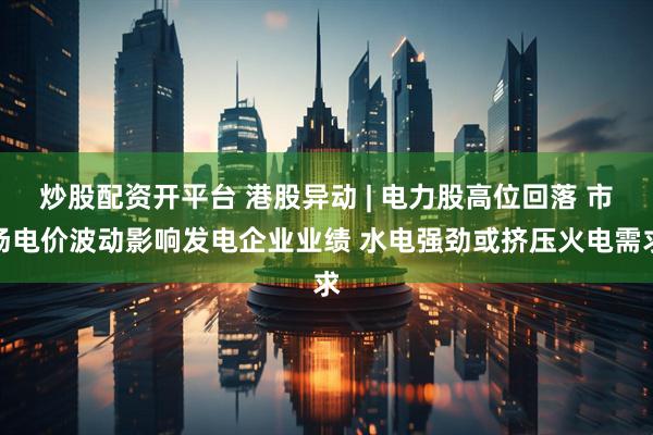 炒股配资开平台 港股异动 | 电力股高位回落 市场电价波动影响发电企业业绩 水电强劲或挤压火电需求