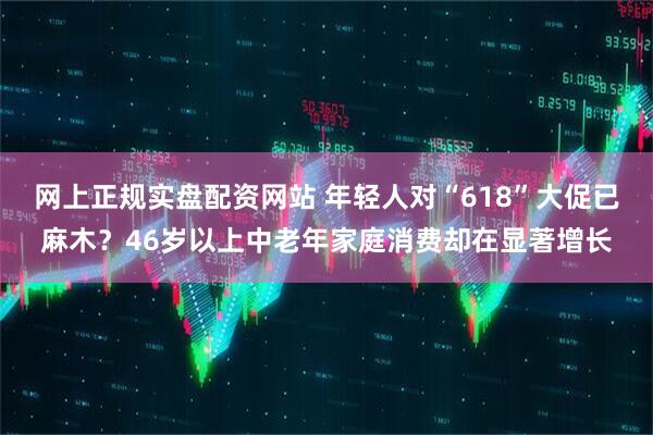 网上正规实盘配资网站 年轻人对“618”大促已麻木？46岁以上中老年家庭消费却在显著增长