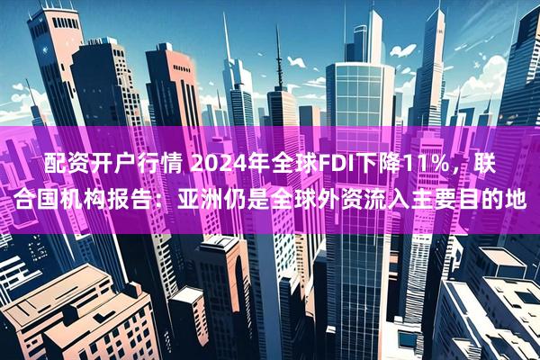 配资开户行情 2024年全球FDI下降11%，联合国机构报告：亚洲仍是全球外资流入主要目的地