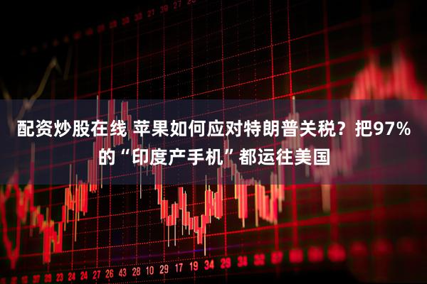 配资炒股在线 苹果如何应对特朗普关税？把97%的“印度产手机”都运往美国