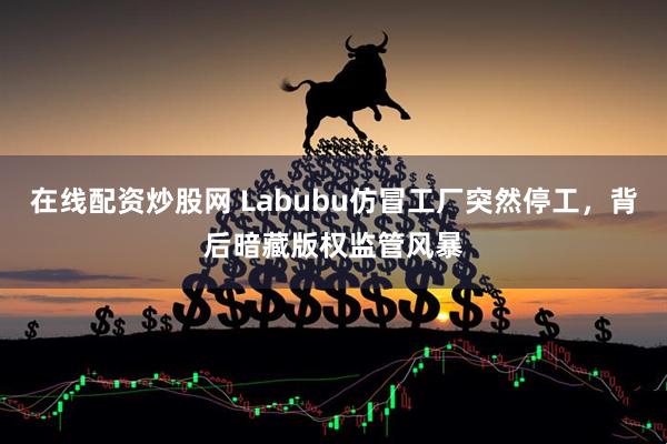 在线配资炒股网 Labubu仿冒工厂突然停工，背后暗藏版权监管风暴