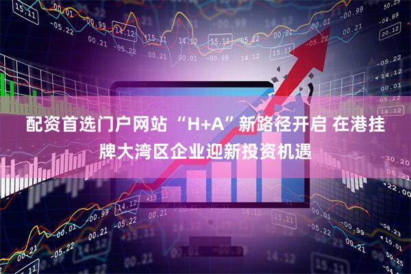 配资首选门户网站 “H+A”新路径开启 在港挂牌大湾区企业迎新投资机遇