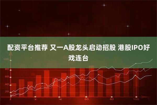 配资平台推荐 又一A股龙头启动招股 港股IPO好戏连台
