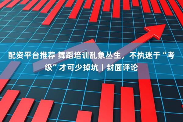 配资平台推荐 舞蹈培训乱象丛生，不执迷于“考级”才可少掉坑丨封面评论