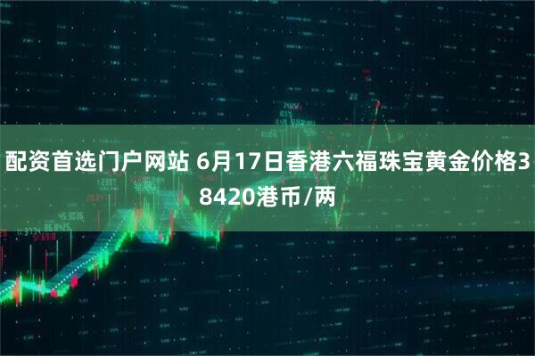 配资首选门户网站 6月17日香港六福珠宝黄金价格38420港币/两