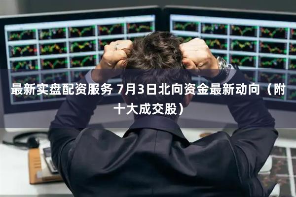 最新实盘配资服务 7月3日北向资金最新动向（附十大成交股）