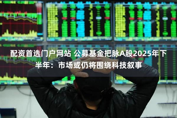 配资首选门户网站 公募基金把脉A股2025年下半年：市场或仍将围绕科技叙事