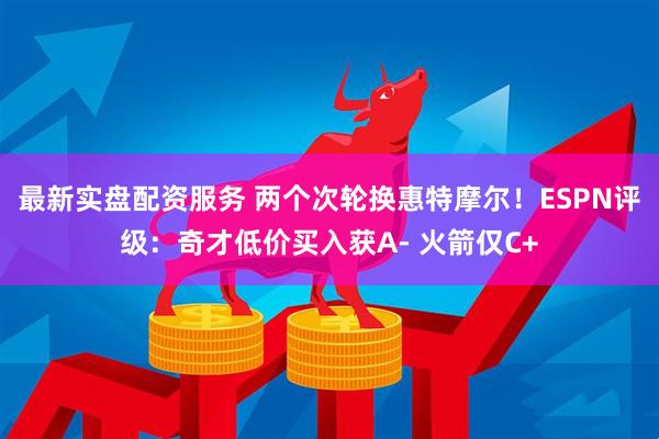 最新实盘配资服务 两个次轮换惠特摩尔！ESPN评级：奇才低价买入获A- 火箭仅C+