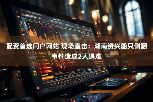 配资首选门户网站 现场直击：湖南资兴船只侧翻事件造成2人遇难