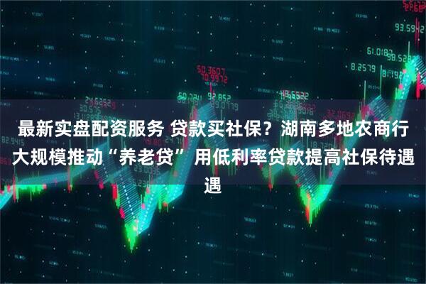 最新实盘配资服务 贷款买社保？湖南多地农商行大规模推动“养老贷” 用低利率贷款提高社保待遇