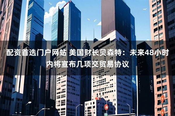 配资首选门户网站 美国财长贝森特：未来48小时内将宣布几项交贸易协议