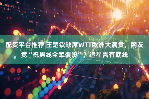 配资平台推荐 王楚钦缺席WTT欧洲大满贯，网友竟“祝男线全军覆没”？追星需有底线