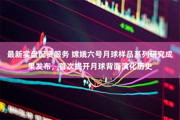 最新实盘配资服务 嫦娥六号月球样品系列研究成果发布，首次揭开月球背面演化历史