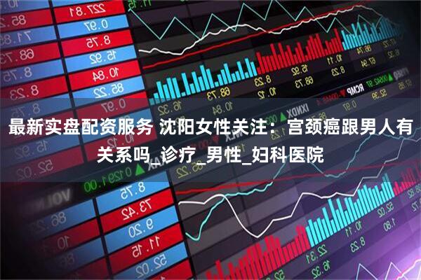 最新实盘配资服务 沈阳女性关注：宫颈癌跟男人有关系吗_诊疗_男性_妇科医院
