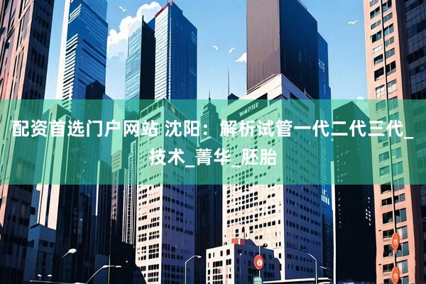 配资首选门户网站 沈阳：解析试管一代二代三代_技术_菁华_胚胎