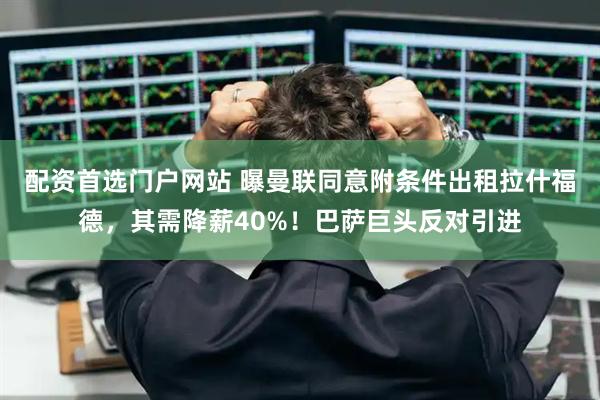 配资首选门户网站 曝曼联同意附条件出租拉什福德，其需降薪40%！巴萨巨头反对引进