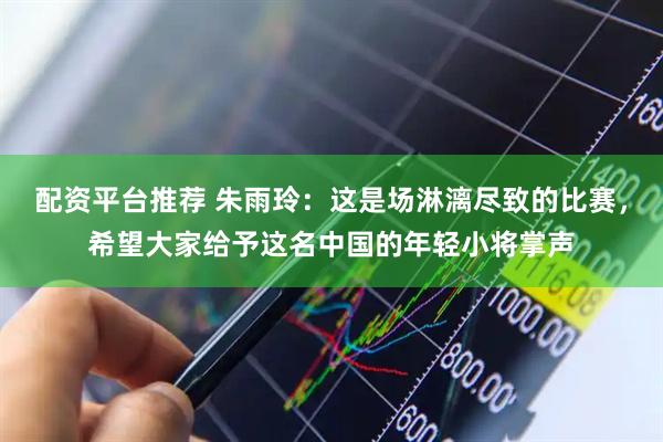 配资平台推荐 朱雨玲：这是场淋漓尽致的比赛，希望大家给予这名中国的年轻小将掌声