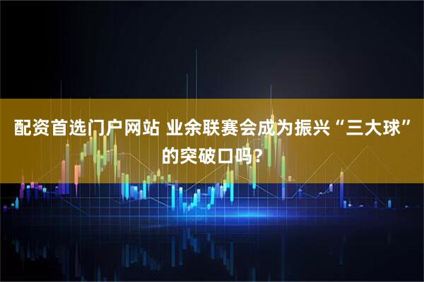 配资首选门户网站 业余联赛会成为振兴“三大球”的突破口吗？
