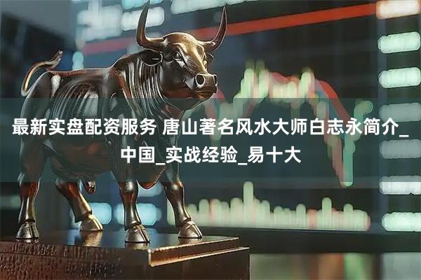 最新实盘配资服务 唐山著名风水大师白志永简介_中国_实战经验_易十大