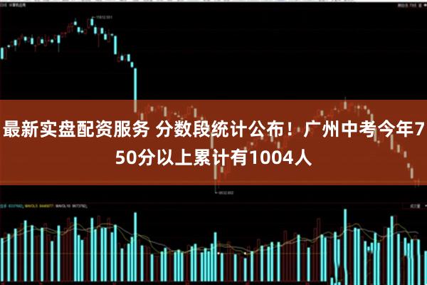 最新实盘配资服务 分数段统计公布！广州中考今年750分以上累计有1004人