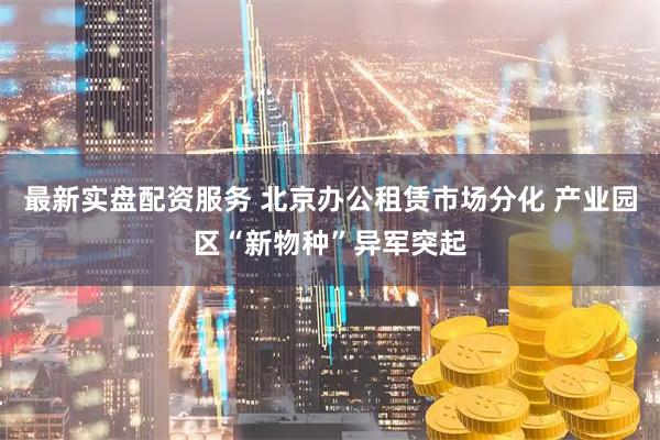 最新实盘配资服务 北京办公租赁市场分化 产业园区“新物种”异军突起